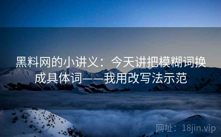 黑料网的小讲义：今天讲把模糊词换成具体词——我用改写法示范