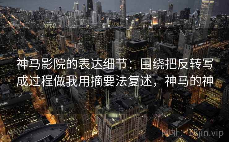 神马影院的表达细节:围绕把反转写成过程做我用摘要法复述,神马的神 神马影院的表达细节:围绕把反转写成过程做我用摘要法复述,神马的神