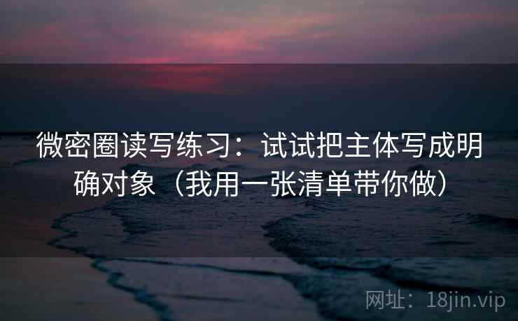 微密圈读写练习：试试把主体写成明确对象（我用一张清单带你做）
